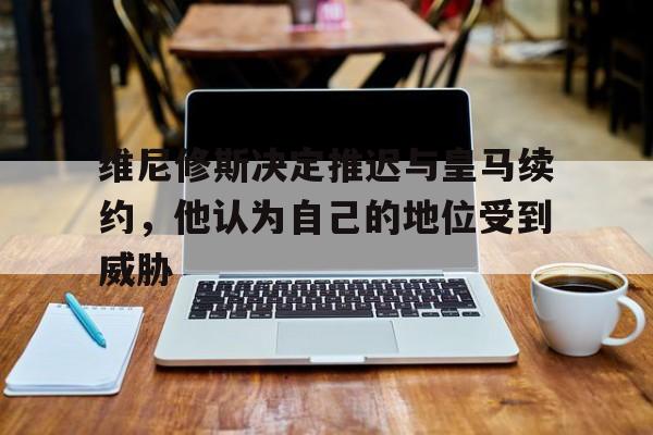 关于维尼修斯决定推迟与皇马续约，他认为自己的地位受到威胁的信息
